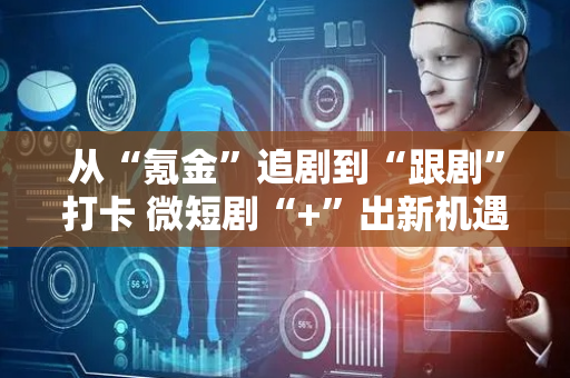 从“氪金”追剧到“跟剧”打卡 微短剧“+”出新机遇
