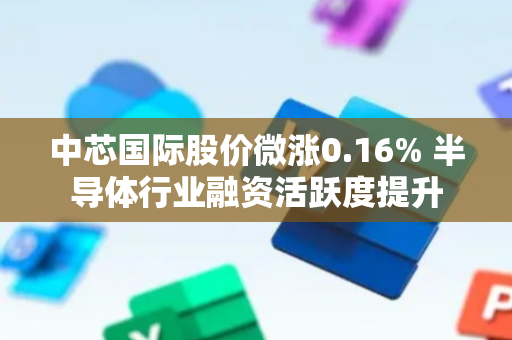 中芯国际股价微涨0.16% 半导体行业融资活跃度提升