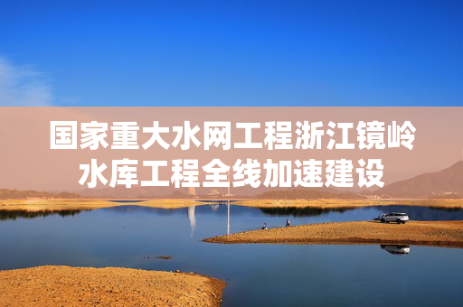 国家重大水网工程浙江镜岭水库工程全线加速建设