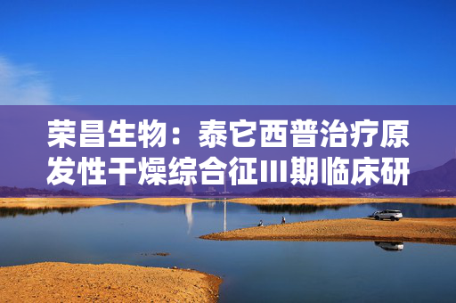 荣昌生物：泰它西普治疗原发性干燥综合征Ⅲ期临床研究达到主要研究终点