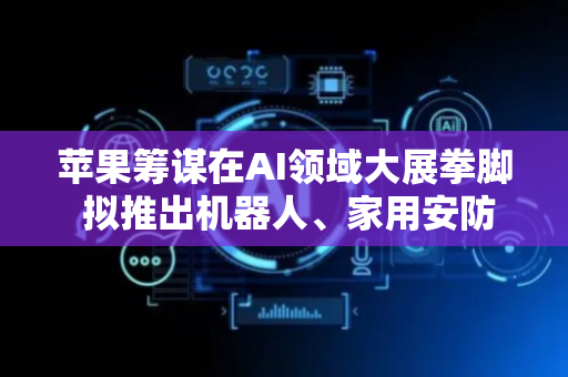 苹果筹谋在AI领域大展拳脚 拟推出机器人、家用安防摄像头等新产品