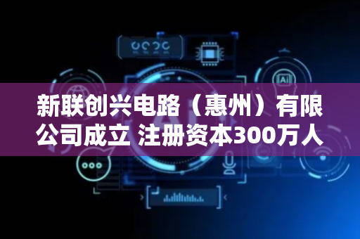 新联创兴电路（惠州）有限公司成立 注册资本300万人民币