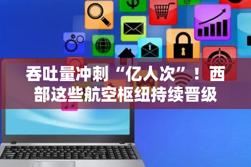 吞吐量冲刺“亿人次”！西部这些航空枢纽持续晋级