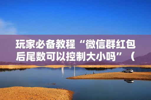 玩家必备教程“微信群红包后尾数可以控制大小吗”（详细透视教程）-哔哩哔哩