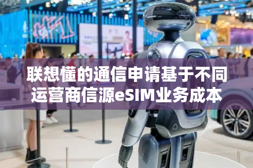 联想懂的通信申请基于不同运营商信源eSIM业务成本智能优化方法专利，实现通信网络选择的实时调整与成本优化控制