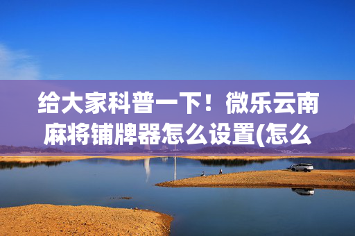 给大家科普一下！微乐云南麻将铺牌器怎么设置(怎么打系统才能给好牌)