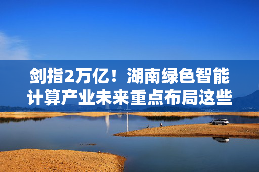 剑指2万亿！湖南绿色智能计算产业未来重点布局这些领域