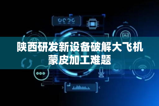 陕西研发新设备破解大飞机蒙皮加工难题