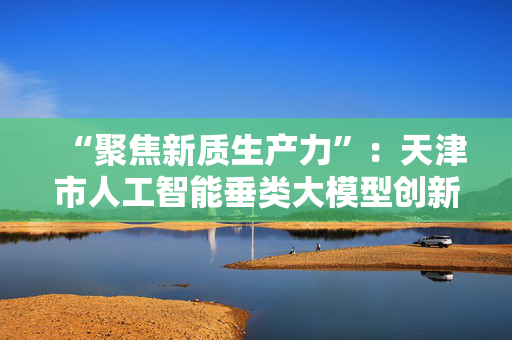 “聚焦新质生产力”：天津市人工智能垂类大模型创新社区昨天（13）开园