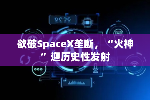 欲破SpaceX垄断，“火神”迎历史性发射