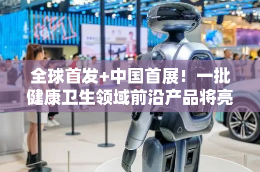 全球首发+中国首展！一批健康卫生领域前沿产品将亮相服贸会
