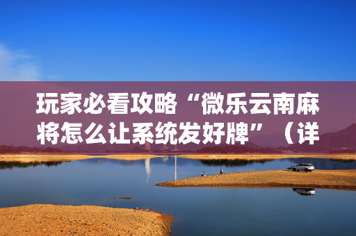 玩家必看攻略“微乐云南麻将怎么让系统发好牌”（详细透视教程）-哔哩哔哩