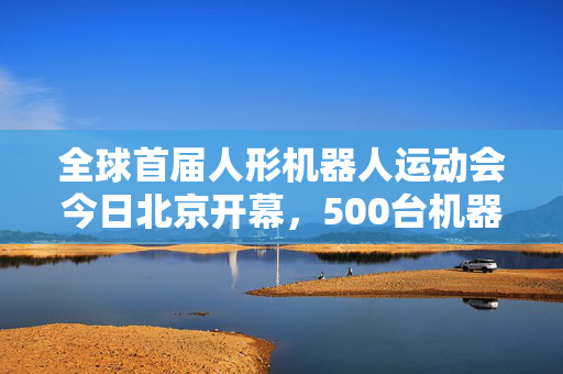 全球首届人形机器人运动会今日北京开幕，500台机器人将展开538个比赛项目竞技对决