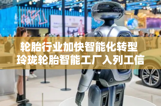轮胎行业加快智能化转型 玲珑轮胎智能工厂入列工信部名单