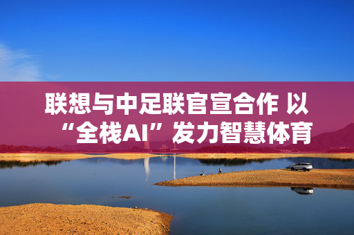 联想与中足联官宣合作 以“全栈AI”发力智慧体育