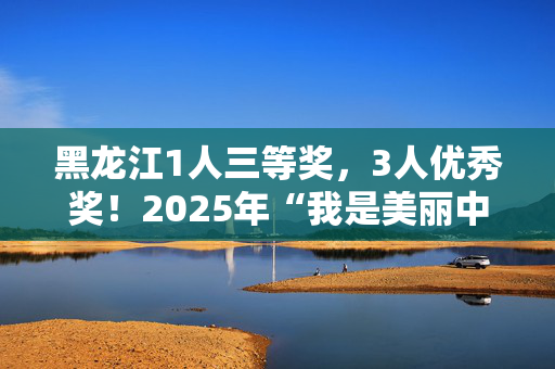 黑龙江1人三等奖，3人优秀奖！2025年“我是美丽中国讲解员”评比揭晓