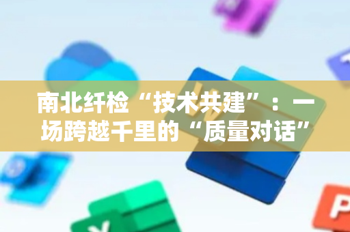 南北纤检“技术共建”：一场跨越千里的“质量对话”