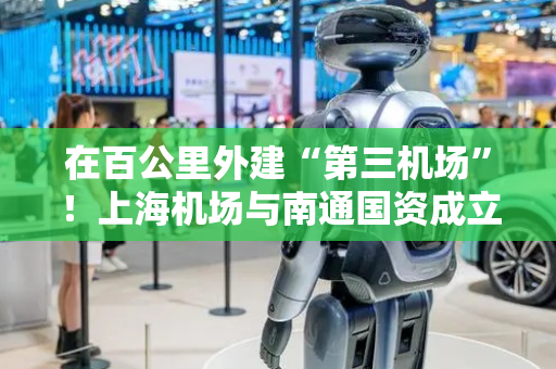 在百公里外建“第三机场”！上海机场与南通国资成立合资公司