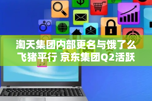 淘天集团内部更名与饿了么飞猪平行 京东集团Q2活跃用户数同增超40%丨零售电商周报