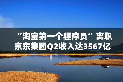 “淘宝第一个程序员”离职 京东集团Q2收入达3567亿元丨电商大事