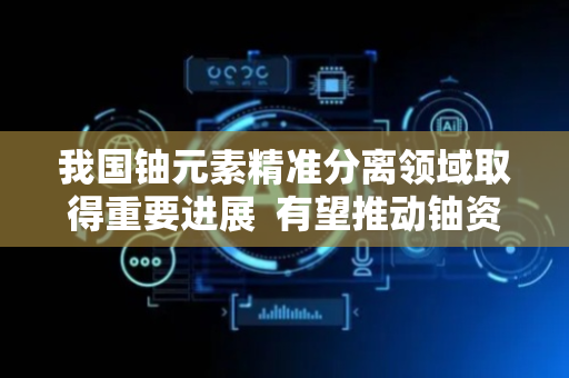 我国铀元素精准分离领域取得重要进展  有望推动铀资源回收产业化