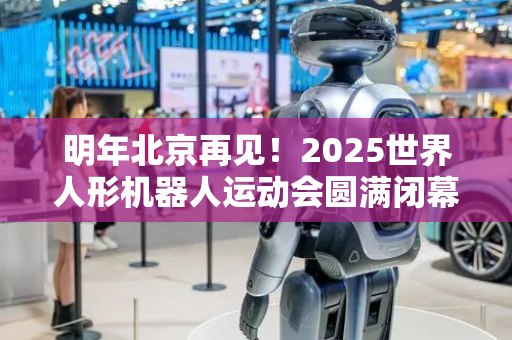 明年北京再见！2025世界人形机器人运动会圆满闭幕
