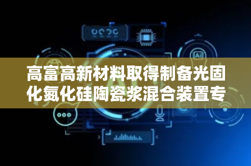 高富高新材料取得制备光固化氮化硅陶瓷浆混合装置专利，在一定程度上较少的能源的损耗
