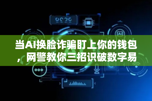 当AI换脸诈骗盯上你的钱包，网警教你三招识破数字易容术