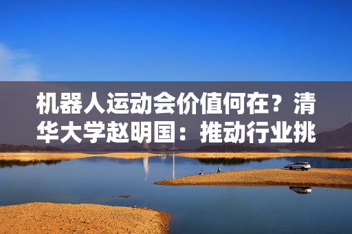 机器人运动会价值何在？清华大学赵明国：推动行业挑战极限