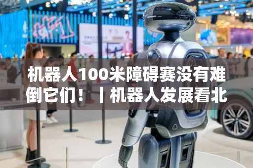 机器人100米障碍赛没有难倒它们！｜机器人发展看北京