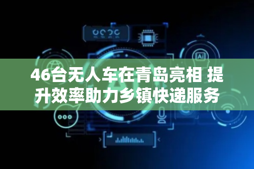 46台无人车在青岛亮相 提升效率助力乡镇快递服务