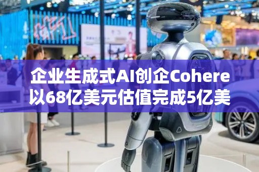 企业生成式AI创企Cohere以68亿美元估值完成5亿美元融资