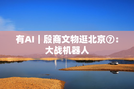 有AI｜殷商文物逛北京⑦：大战机器人