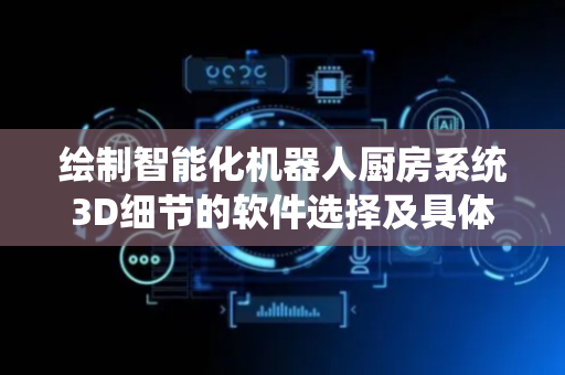 绘制智能化机器人厨房系统3D细节的软件选择及具体建模指南