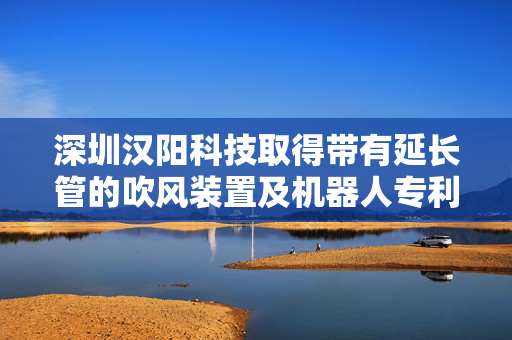 深圳汉阳科技取得带有延长管的吹风装置及机器人专利，提高庭院环境的整体美观效果