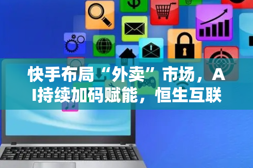 快手布局“外卖”市场，AI持续加码赋能，恒生互联网ETF（513330）或迎布局机遇