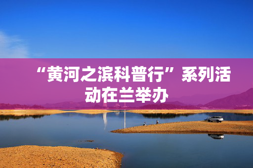 “黄河之滨科普行”系列活动在兰举办