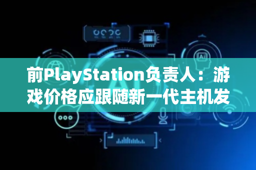 前PlayStation负责人：游戏价格应跟随新一代主机发布逐代上涨