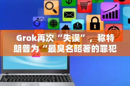 Grok再次“失误”，称特朗普为“最臭名昭著的罪犯”