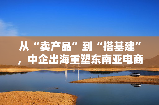 从“卖产品”到“搭基建”，中企出海重塑东南亚电商经济