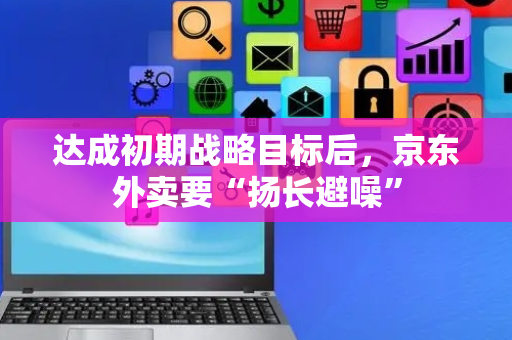 达成初期战略目标后，京东外卖要“扬长避噪”
