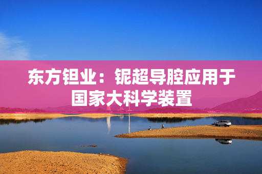 东方钽业：铌超导腔应用于国家大科学装置