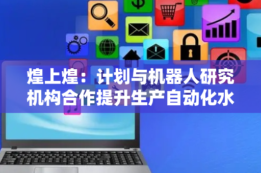 煌上煌：计划与机器人研究机构合作提升生产自动化水平