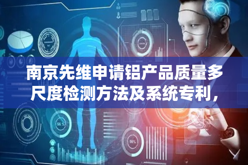 南京先维申请铝产品质量多尺度检测方法及系统专利，显著提高铝产品的质量