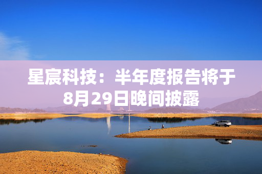 星宸科技：半年度报告将于8月29日晚间披露
