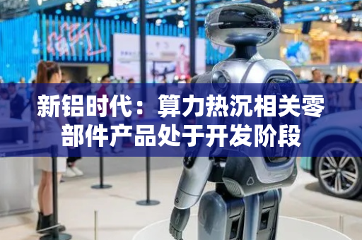 新铝时代：算力热沉相关零部件产品处于开发阶段