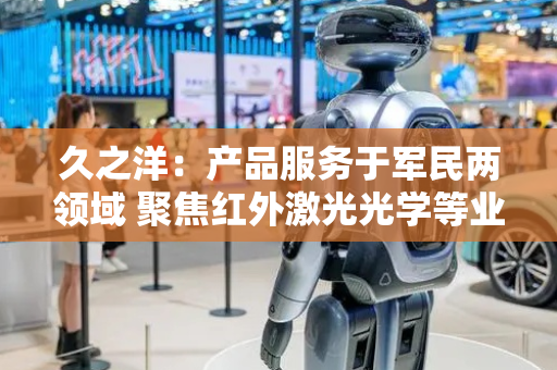 久之洋：产品服务于军民两领域 聚焦红外激光光学等业务