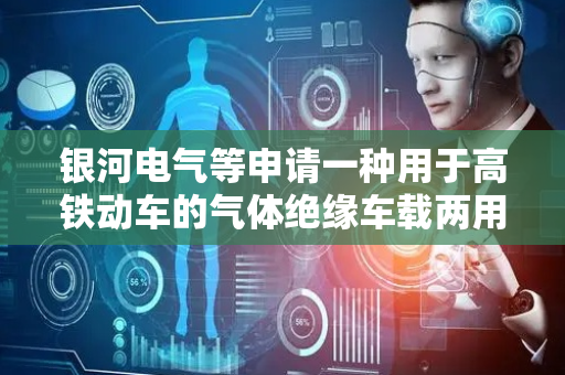 银河电气等申请一种用于高铁动车的气体绝缘车载两用开关组合设备专利，能够有效地节省列车的顶部空间