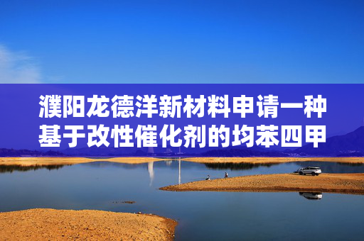 濮阳龙德洋新材料申请一种基于改性催化剂的均苯四甲酸的制备方法专利，所得产品产率高
