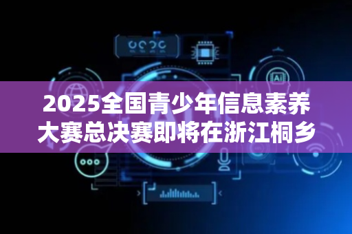 2025全国青少年信息素养大赛总决赛即将在浙江桐乡启幕